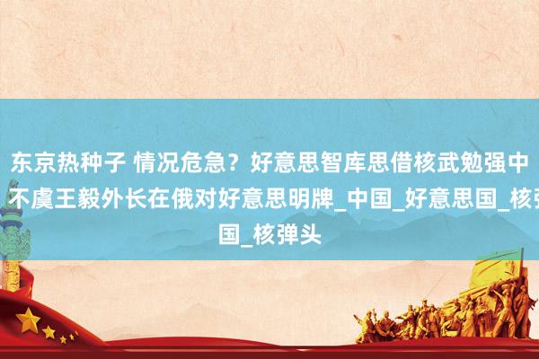 东京热种子 情况危急？好意思智库思借核武勉强中方，不虞王毅外长在俄对好意思明牌_中国_好意思国_核弹头