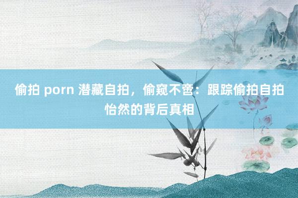 偷拍 porn 潜藏自拍，偷窥不啻：跟踪偷拍自拍怡然的背后真相