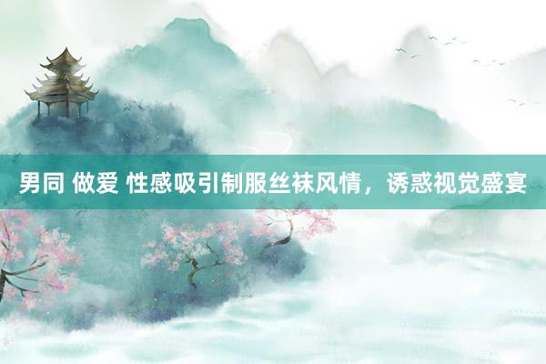 男同 做爱 性感吸引制服丝袜风情，诱惑视觉盛宴