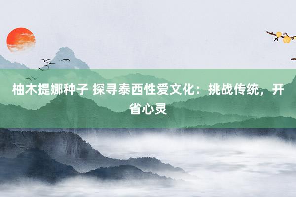 柚木提娜种子 探寻泰西性爱文化：挑战传统，开省心灵