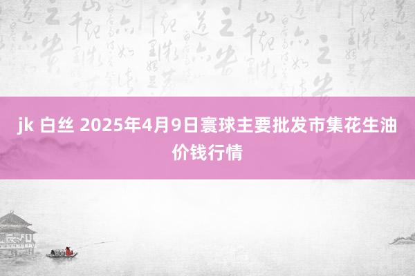 jk 白丝 2025年4月9日寰球主要批发市集花生油价钱行情