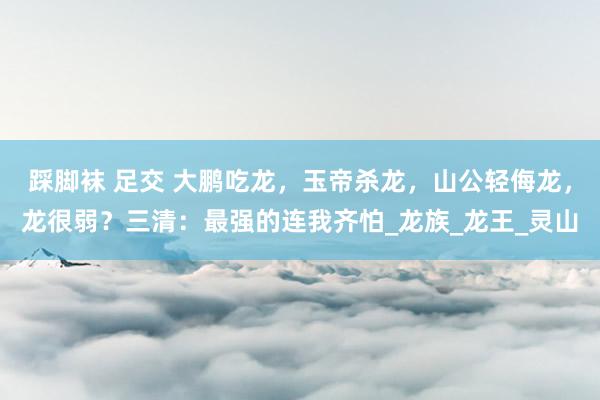踩脚袜 足交 大鹏吃龙，玉帝杀龙，山公轻侮龙，龙很弱？三清：最强的连我齐怕_龙族_龙王_灵山