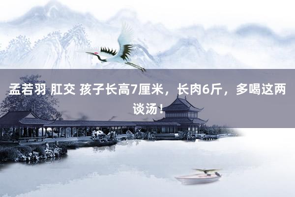 孟若羽 肛交 孩子长高7厘米，长肉6斤，多喝这两谈汤！