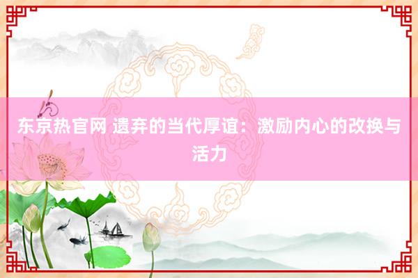 东京热官网 遗弃的当代厚谊：激励内心的改换与活力