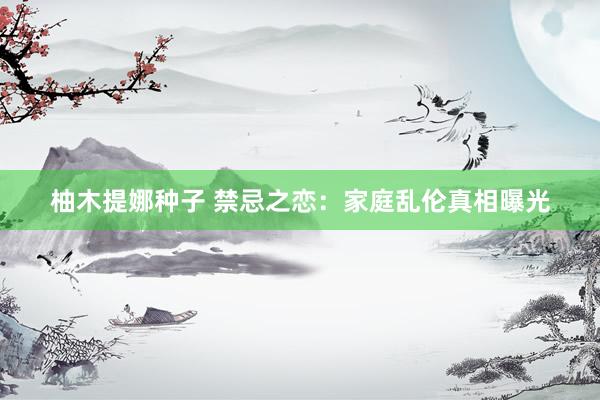 柚木提娜种子 禁忌之恋：家庭乱伦真相曝光