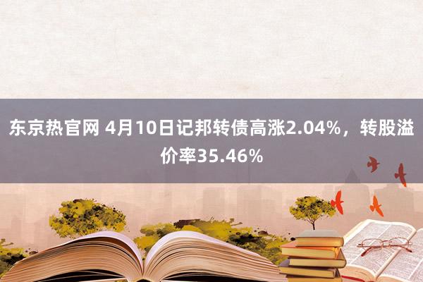 东京热官网 4月10日记邦转债高涨2.04%，转股溢价率35.46%