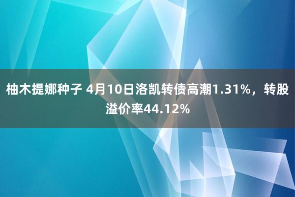 柚木提娜种子 4月10日洛凯转债高潮1.31%，转股溢价率44.12%