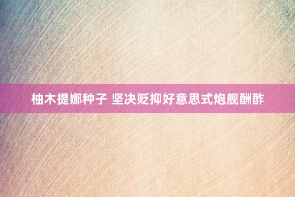 柚木提娜种子 坚决贬抑好意思式炮舰酬酢