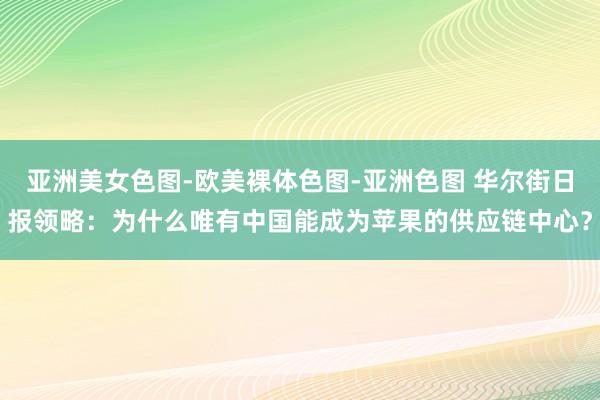 亚洲美女色图-欧美裸体色图-亚洲色图 华尔街日报领略：为什么唯有中国能成为苹果的供应链中心？