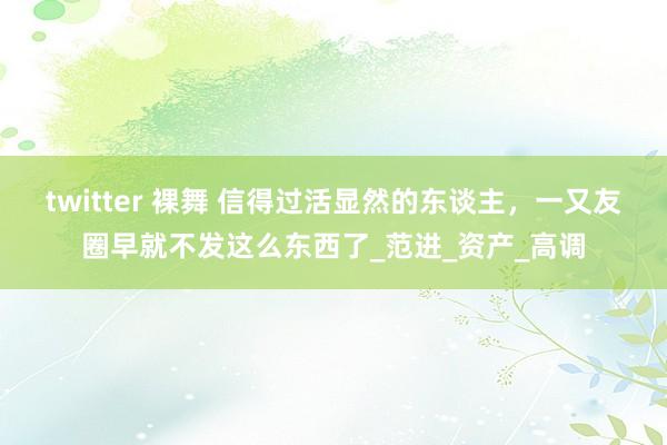 twitter 裸舞 信得过活显然的东谈主，一又友圈早就不发这么东西了_范进_资产_高调