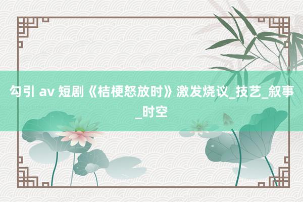 勾引 av 短剧《桔梗怒放时》激发烧议_技艺_叙事_时空