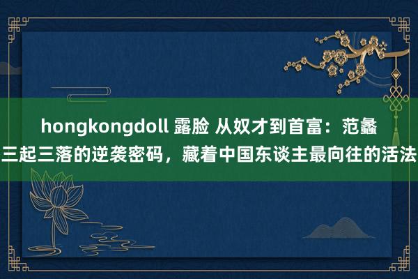 hongkongdoll 露脸 从奴才到首富：范蠡三起三落的逆袭密码，藏着中国东谈主最向往的活法