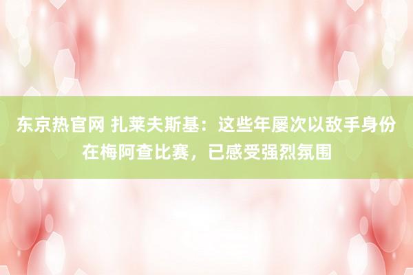 东京热官网 扎莱夫斯基：这些年屡次以敌手身份在梅阿查比赛，已感受强烈氛围