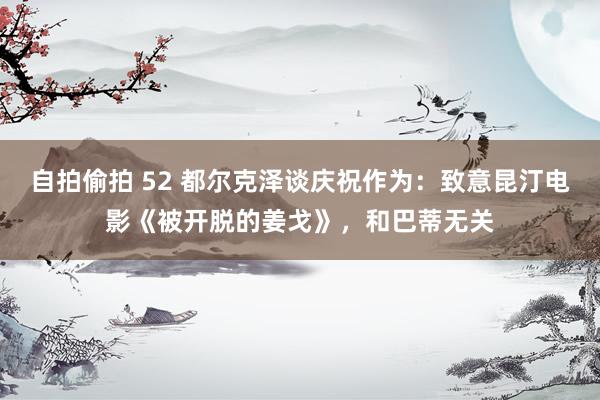 自拍偷拍 52 都尔克泽谈庆祝作为：致意昆汀电影《被开脱的姜戈》，和巴蒂无关