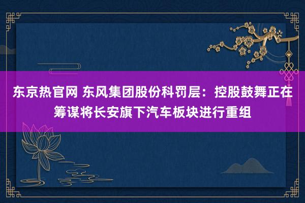 东京热官网 东风集团股份科罚层：控股鼓舞正在筹谋将长安旗下汽车板块进行重组
