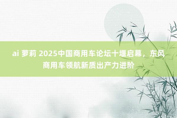 ai 萝莉 2025中国商用车论坛十堰启幕，东风商用车领航新质出产力进阶