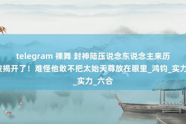 telegram 裸舞 封神陆压说念东说念主来历终于被揭开了！难怪他敢不把太始天尊放在眼里_鸿钧_实力_六合