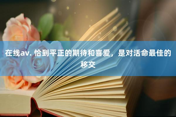 在线av. 恰到平正的期待和喜爱，是对活命最佳的移交