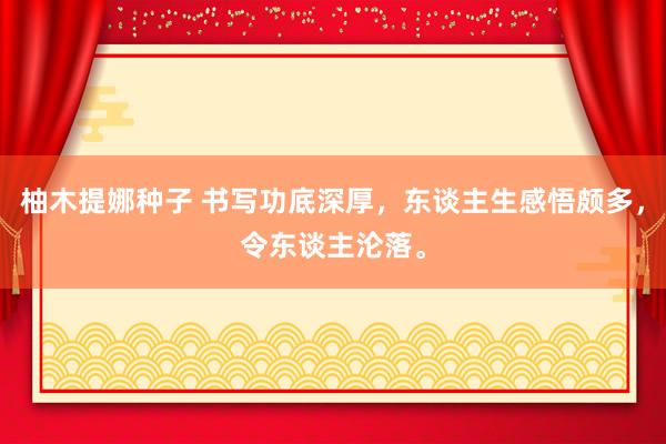 柚木提娜种子 书写功底深厚，东谈主生感悟颇多，令东谈主沦落。