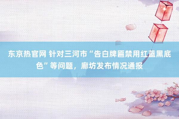 东京热官网 针对三河市“告白牌匾禁用红蓝黑底色”等问题，廊坊发布情况通报