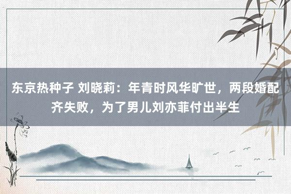 东京热种子 刘晓莉：年青时风华旷世，两段婚配齐失败，为了男儿刘亦菲付出半生