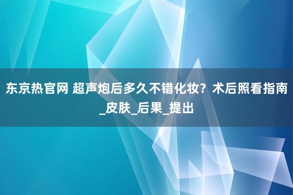 东京热官网 超声炮后多久不错化妆？术后照看指南_皮肤_后果_提出