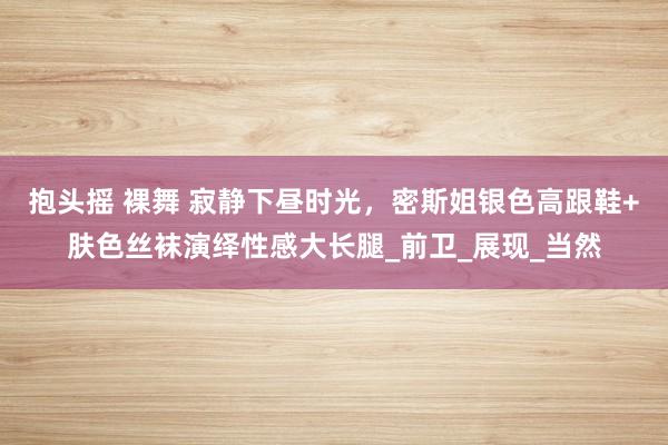 抱头摇 裸舞 寂静下昼时光，密斯姐银色高跟鞋+肤色丝袜演绎性感大长腿_前卫_展现_当然