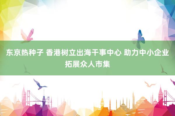东京热种子 香港树立出海干事中心 助力中小企业拓展众人市集