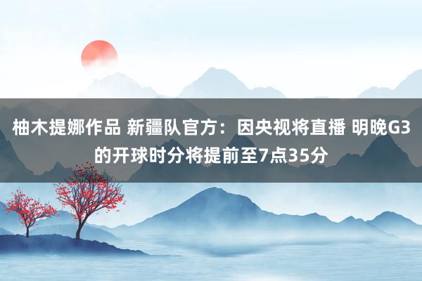柚木提娜作品 新疆队官方：因央视将直播 明晚G3的开球时分将提前至7点35分