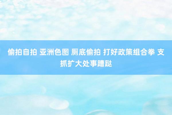 偷拍自拍 亚洲色图 厕底偷拍 打好政策组合拳 支抓扩大处事蹧跶