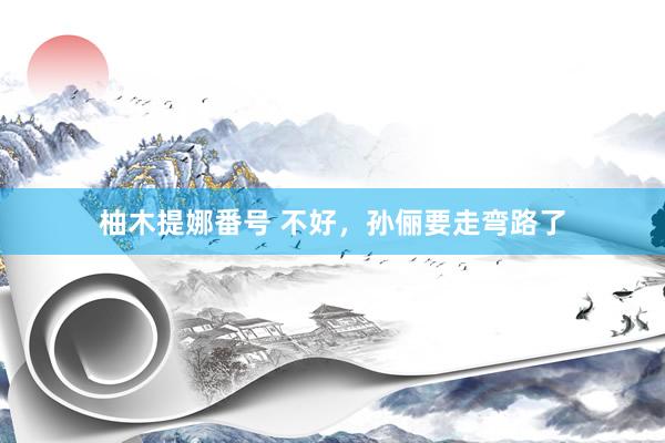柚木提娜番号 不好，孙俪要走弯路了