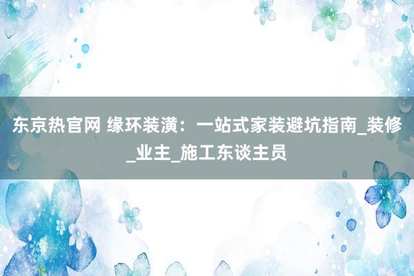 东京热官网 缘环装潢：一站式家装避坑指南_装修_业主_施工东谈主员