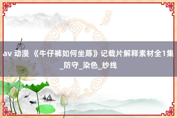 av 动漫 《牛仔裤如何坐蓐》记载片解释素材全1集_防守_染色_纱线