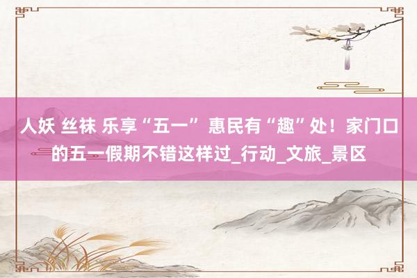 人妖 丝袜 乐享“五一” 惠民有“趣”处！家门口的五一假期不错这样过_行动_文旅_景区