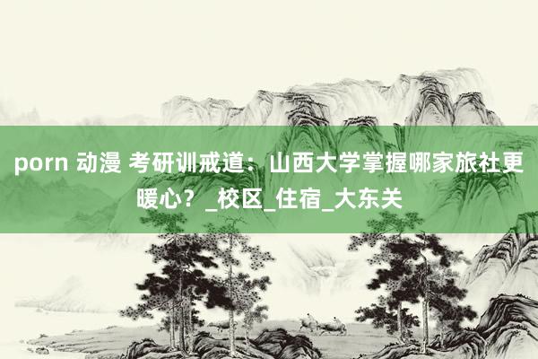 porn 动漫 考研训戒道：山西大学掌握哪家旅社更暖心？_校区_住宿_大东关