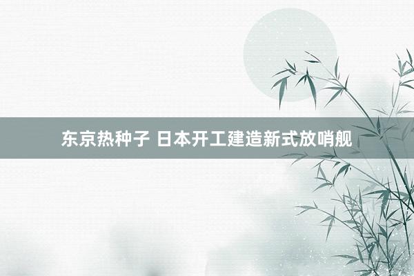 东京热种子 日本开工建造新式放哨舰