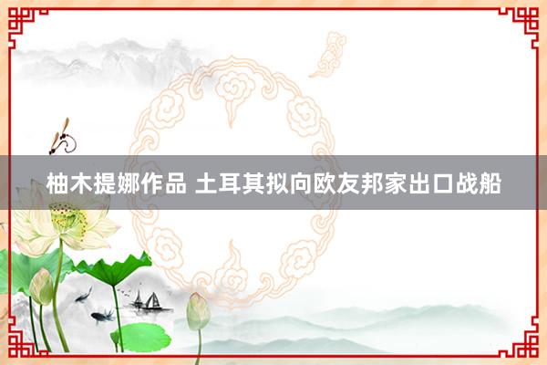 柚木提娜作品 土耳其拟向欧友邦家出口战船