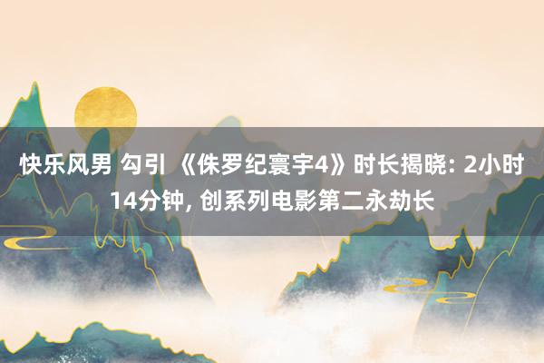 快乐风男 勾引 《侏罗纪寰宇4》时长揭晓: 2小时14分钟， 创系列电影第二永劫长
