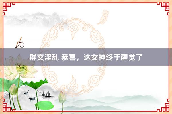 群交淫乱 恭喜，这女神终于醒觉了