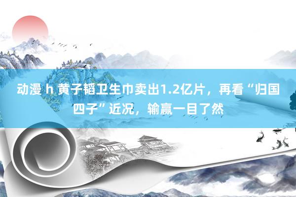 动漫 h 黄子韬卫生巾卖出1.2亿片，再看“归国四子”近况，输赢一目了然